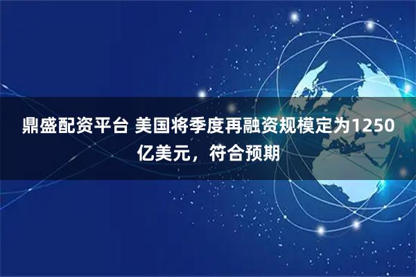 鼎盛配资平台 美国将季度再融资规模定为1250亿美元，符合预期