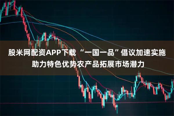 股米网配资APP下载 “一国一品”倡议加速实施 助力特色优势农产品拓展市场潜力