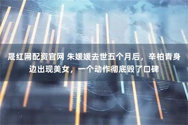 晟红网配资官网 朱媛媛去世五个月后，辛柏青身边出现美女，一个动作彻底毁了口碑