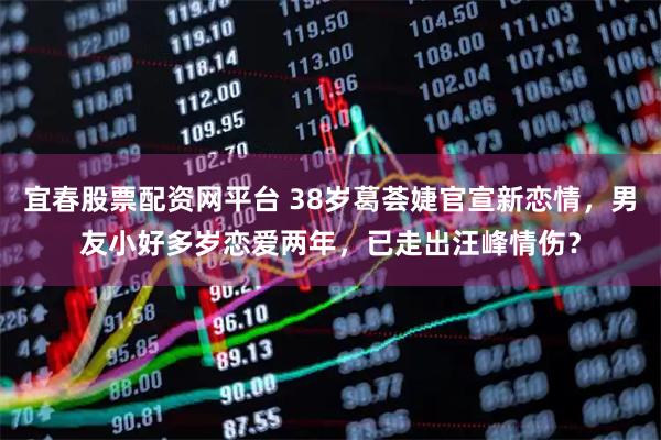 宜春股票配资网平台 38岁葛荟婕官宣新恋情，男友小好多岁恋爱两年，已走出汪峰情伤？