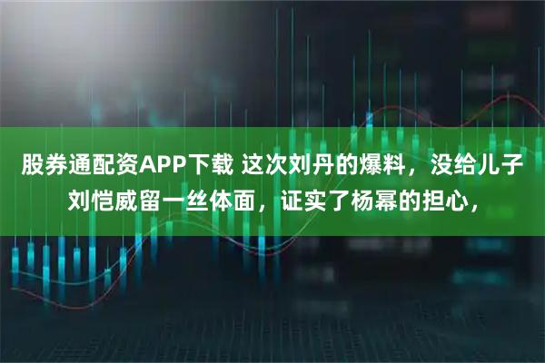 股券通配资APP下载 这次刘丹的爆料，没给儿子刘恺威留一丝体面，证实了杨幂的担心，