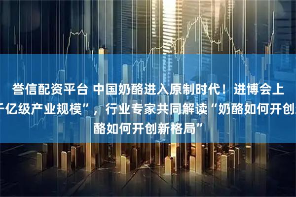 誉信配资平台 中国奶酪进入原制时代！进博会上聚焦“千亿级产业规模”，行业专家共同解读“奶酪如何开创新格局”