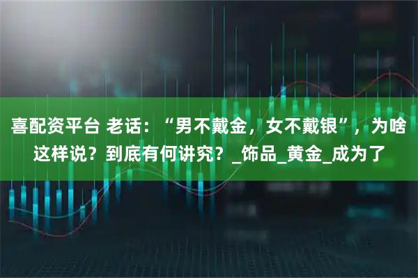 喜配资平台 老话：“男不戴金，女不戴银”，为啥这样说？到底有何讲究？_饰品_黄金_成为了
