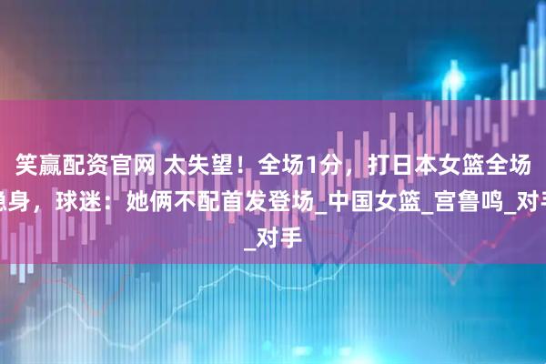 笑赢配资官网 太失望!全场1分,打日本女篮全场隐身,球迷:她俩不配首发登场_中国女篮_宫鲁鸣_对手