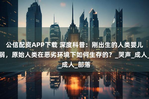 公信配资APP下载 深度科普:刚出生的人类婴儿很脆弱,原始人类在恶劣环境下如何生存的?_哭声_成人_部落