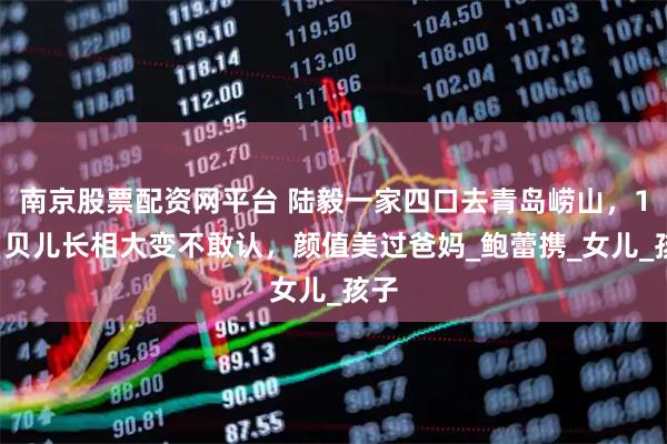 南京股票配资网平台 陆毅一家四口去青岛崂山,17岁贝儿长相大变不敢认,颜值美过爸妈_鲍蕾携_女儿_孩子