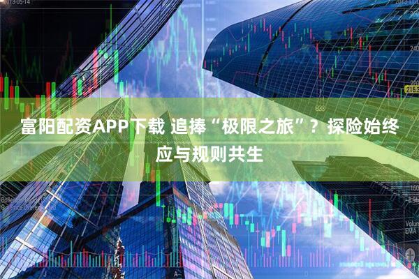 富阳配资APP下载 追捧“极限之旅”？探险始终应与规则共生