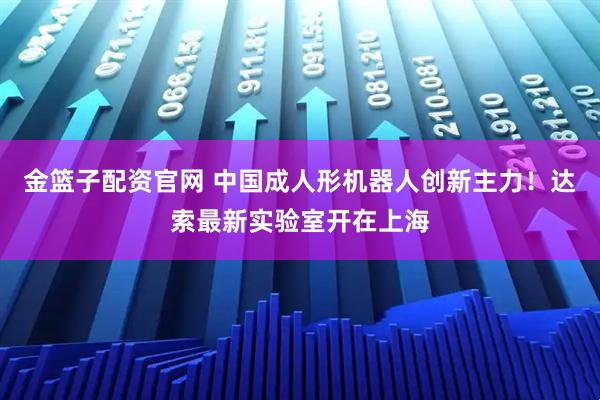 金篮子配资官网 中国成人形机器人创新主力!达索最新实验室开在上海