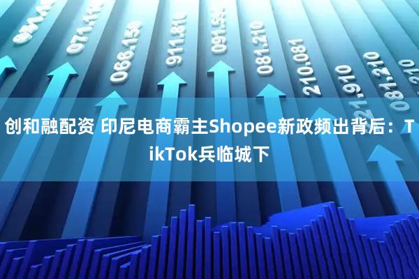 创和融配资 印尼电商霸主Shopee新政频出背后：TikTok兵临城下