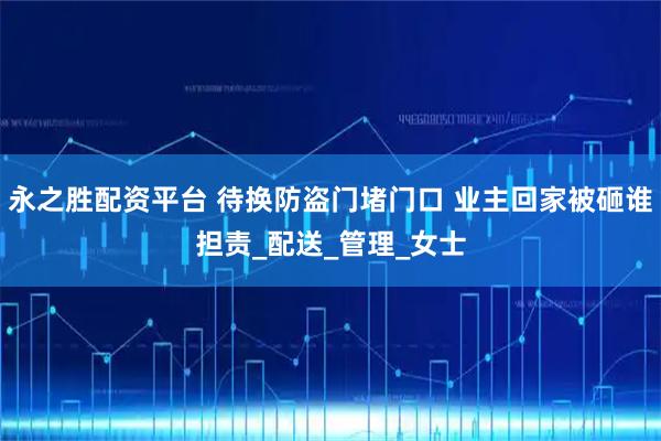 永之胜配资平台 待换防盗门堵门口 业主回家被砸谁担责_配送_管理_女士