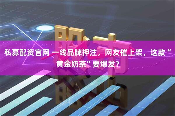 私募配资官网 一线品牌押注，网友催上架，这款“黄金奶茶”要爆发？