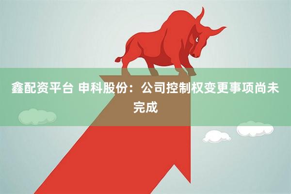 鑫配资平台 申科股份：公司控制权变更事项尚未完成