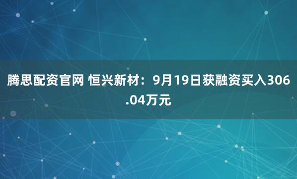 腾思配资官网 恒兴新材:9月19日获融资买入306.04万元