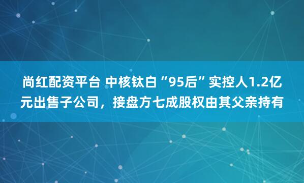 尚红配资平台 中核钛白“95后”实控人1.2亿元出售子公司,接盘方七成股权由其父亲持有