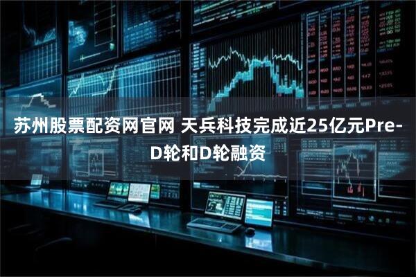 苏州股票配资网官网 天兵科技完成近25亿元Pre-D轮和D轮融资