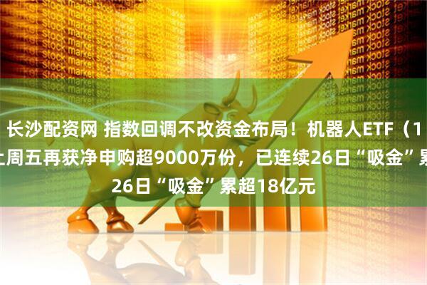 长沙配资网 指数回调不改资金布局！机器人ETF（159770）上周五再获净申购超9000万份，已连续26日“吸金”累超18亿元