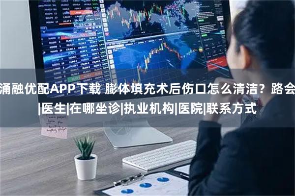 涌融优配APP下载 膨体填充术后伤口怎么清洁？路会|医生|在哪坐诊|执业机构|医院|联系方式