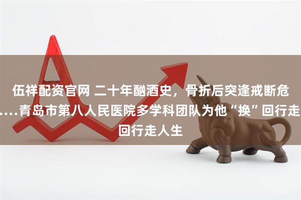 伍祥配资官网 二十年酗酒史，骨折后突逢戒断危机……青岛市第八人民医院多学科团队为他“换”回行走人生