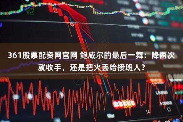 361股票配资网官网 鲍威尔的最后一舞：降两次就收手，还是把火丢给接班人？