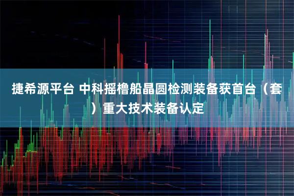 捷希源平台 中科摇橹船晶圆检测装备获首台（套）重大技术装备认定