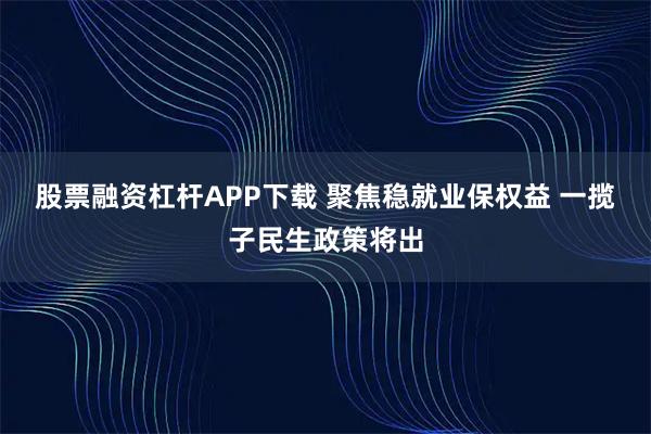 股票融资杠杆APP下载 聚焦稳就业保权益 一揽子民生政策将出