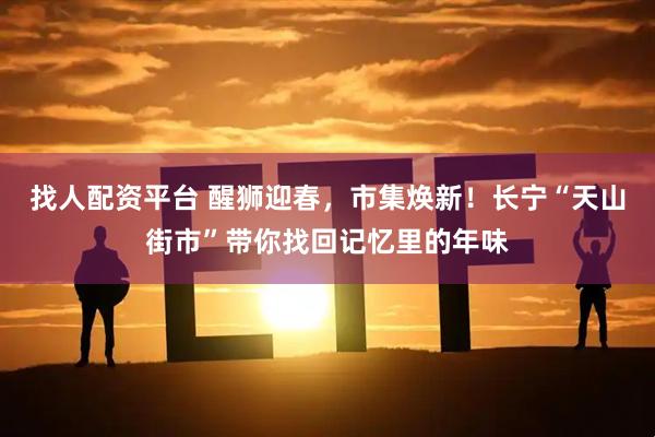 找人配资平台 醒狮迎春，市集焕新！长宁“天山街市”带你找回记忆里的年味