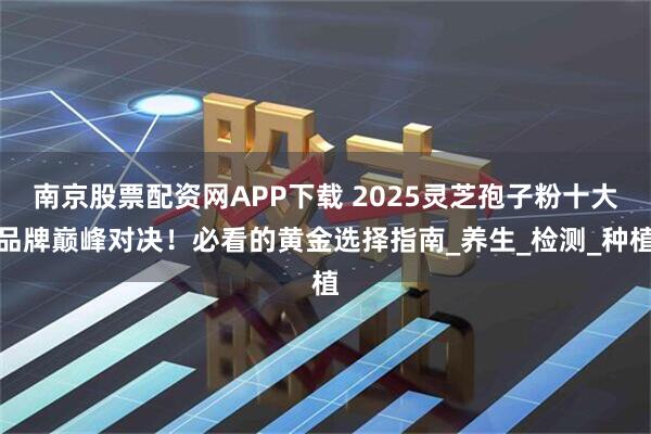 南京股票配资网APP下载 2025灵芝孢子粉十大品牌巅峰对决！必看的黄金选择指南_养生_检测_种植
