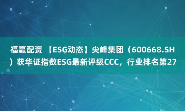 福赢配资 【ESG动态】尖峰集团（600668.SH）获华证指数ESG最新评级CCC，行业排名第27