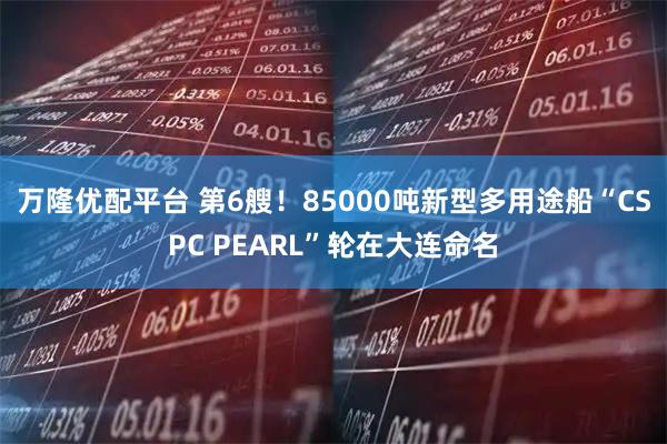 万隆优配平台 第6艘！85000吨新型多用途船“CSPC PEARL”轮在大连命名