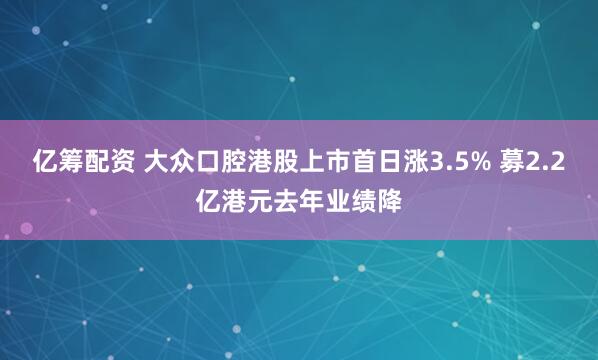 亿筹配资 大众口腔港股上市首日涨3.5% 募2.2亿港元去年业绩降