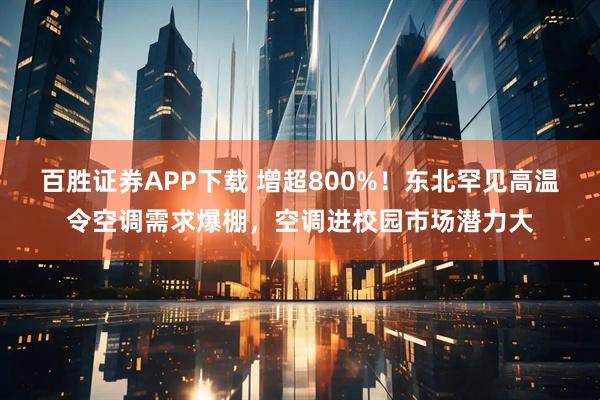 百胜证券APP下载 增超800%！东北罕见高温令空调需求爆棚，空调进校园市场潜力大