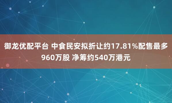 御龙优配平台 中食民安拟折让约17.81%配售最多960万股 净筹约540万港元