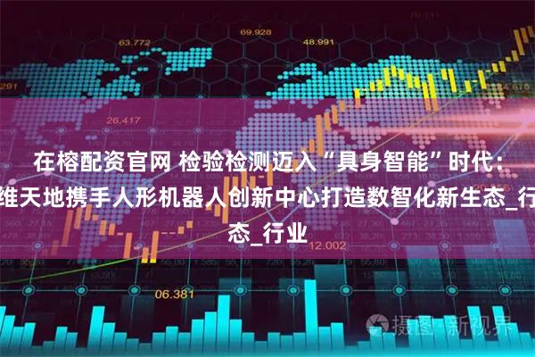 在榕配资官网 检验检测迈入“具身智能”时代：三维天地携手人形机器人创新中心打造数智化新生态_行业
