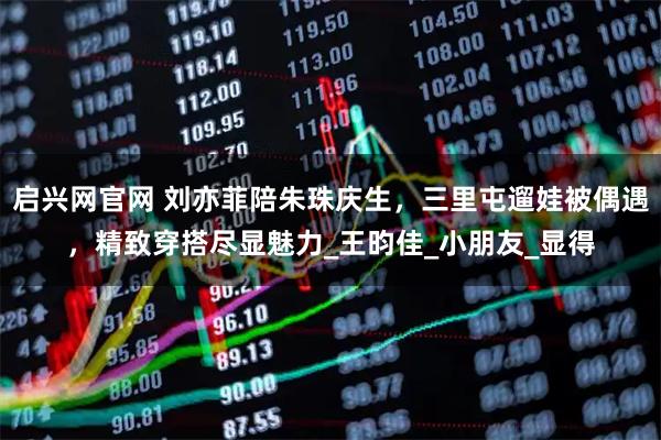 启兴网官网 刘亦菲陪朱珠庆生，三里屯遛娃被偶遇，精致穿搭尽显魅力_王昀佳_小朋友_显得