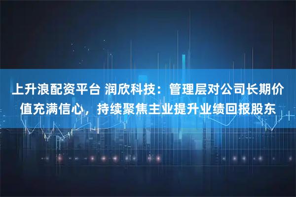 上升浪配资平台 润欣科技：管理层对公司长期价值充满信心，持续聚焦主业提升业绩回报股东