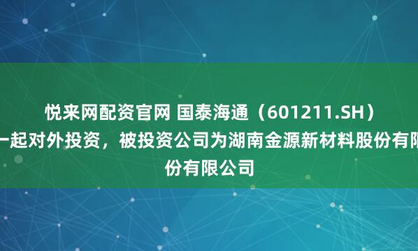 悦来网配资官网 国泰海通（601211.SH）新增一起对外投资，被投资公司为湖南金源新材料股份有限公司