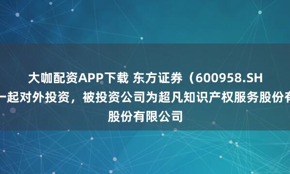 大咖配资APP下载 东方证券（600958.SH）新增一起对外投资，被投资公司为超凡知识产权服务股份有限公司
