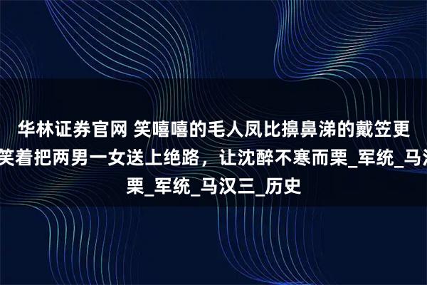 华林证券官网 笑嘻嘻的毛人凤比擤鼻涕的戴笠更可怕：他笑着把两男一女送上绝路，让沈醉不寒而栗_军统_马汉三_历史