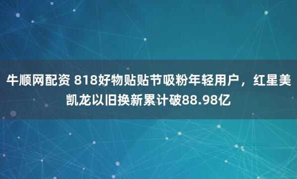 牛顺网配资 818好物贴贴节吸粉年轻用户,红星美凯龙以旧换新累计破88.98亿