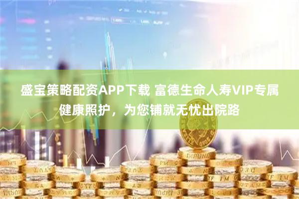 盛宝策略配资APP下载 富德生命人寿VIP专属健康照护,为您铺就无忧出院路
