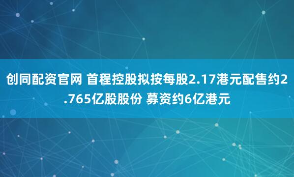 创同配资官网 首程控股拟按每股2.17港元配售约2.765亿股股份 募资约6亿港元
