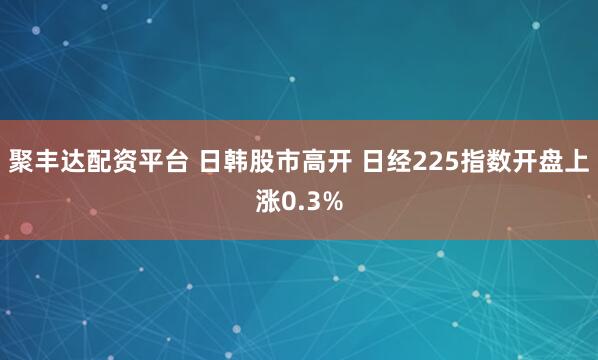 聚丰达配资平台 日韩股市高开 日经225指数开盘上涨0.3%
