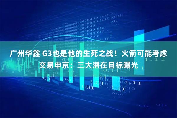 广州华鑫 G3也是他的生死之战！火箭可能考虑交易申京：三大潜在目标曝光