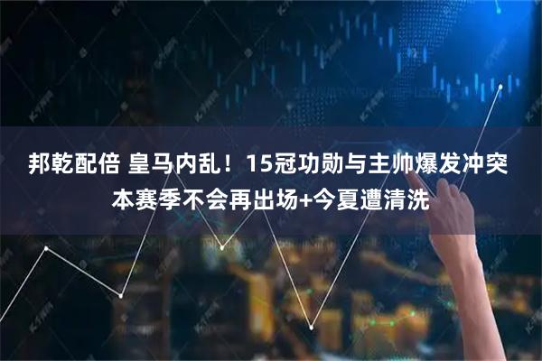 邦乾配倍 皇马内乱！15冠功勋与主帅爆发冲突 本赛季不会再出场+今夏遭清洗