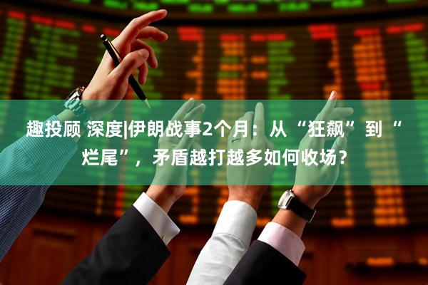 趣投顾 深度|伊朗战事2个月：从 “狂飙” 到 “烂尾”，矛盾越打越多如何收场？