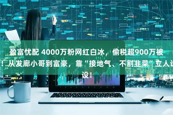 盈富忧配 4000万粉网红白冰，偷税超900万被查！从发廊小哥到富豪，靠“接地气、不割韭菜”立人设！